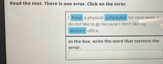 Read the text. There is one error. Click on the error. 
I have a physical scheduled for next week. I 
do not like to go because I don't like my 
doctors office. 
In the box, write the word that corrects the 
error.