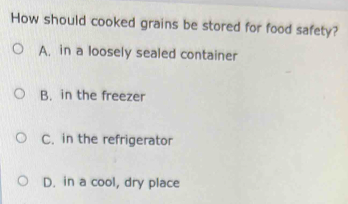 How should cooked grains be stored for food safety?
A. in a loosely sealed container
B. in the freezer
C. in the refrigerator
D. in a cool, dry place