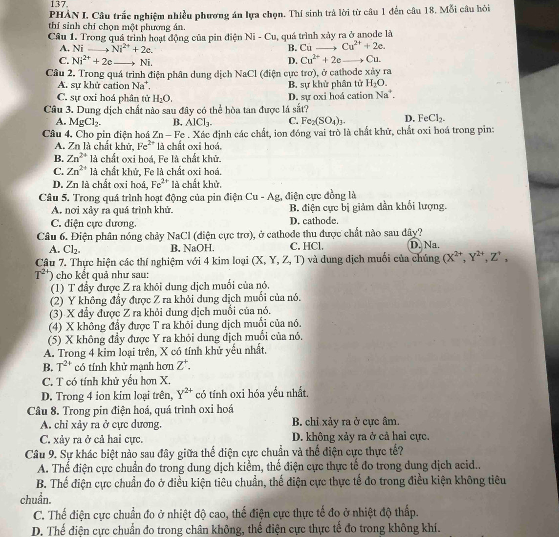 PHÀN I. Câu trắc nghiệm nhiều phương án lựa chọn. Thí sinh trả lời từ câu 1 đến câu 18. Mỗi câu hỏi
thí sinh chỉ chọn một phương án.
Câu 1. Trong quá trình hoạt động của pin điện Ni-Cu , quá trình xảy ra ở anode là
A. Ni Ni^(2+)+2e. B. Cu Cu^(2+)+2e.
D. Cu^(2+)+2e
C. Ni^(2+)+2e Vi Cu.
Câu 2. Trong quá trình điện phân dung dịch NaCl (điện cực trơ), ở cathode xảy ra
A. sự khử cation Na^+. B. sự khử phân tử H_2O.
C. sự oxi hoá phân tử H_2O. D. sự oxi hoá cation Na^+.
Câu 3. Dung dịch chất nào sau đây có thể hòa tan được lá sắt?
A. MgCl_2. B. AlCl_3. C. Fe_2(SO_4)_3.
D. FeCl_2.
Câu 4. Cho pin điện hoá Zn - Fe . Xác định các chất, ion đóng vai trò là chất khử, chất oxi hoá trong pin:
A. Zn là chất khử, Fe^(2+) là chất oxi hoá.
B. Zn^(2+) là chất oxi hoá, Fe là chất khử.
C. Zn^(2+) là chất khử, Fe là chất oxi hoá.
D. Zn là chất oxi hoá, Fe^(2+) là chất khử.
Câu 5. Trong quá trình hoạt động của pin điện Cu - Ag, điện cực đồng là
A. nơi xảy ra quá trình khử. B. điện cực bị giảm dần khối lượng.
C. điện cực dương. D. cathode.
Câu 6. Điện phân nóng chảy NaCl (điện cực trơ), ở cathode thu được chất nào sau đây?
A. Cl_2. B. NaOH. C. HCl. D. Na.
Câu 7. Thực hiện các thí nghiệm với 4 kim loại (X,Y,Z,T) ) và dung dịch muối của chúng (X^(2+),Y^(2+),Z^+,
T^(2+)) cho kết quả như sau:
(1) T đầy được Z ra khỏi dung dịch muối của nó.
(2) Y không đầy được Z ra khỏi dung dịch muối của nó.
(3) X đầy được Z ra khỏi dung dịch muối của nó.
(4) X không đầy được T ra khỏi dung dịch muối của nó.
(5) X không đầy được Y ra khỏi dung dịch muối của nó.
A. Trong 4 kim loại trên, X có tính khử yếu nhất.
B. T^(2+) có tính khử manh hơn Z^+.
C. T có tính khử yếu hơn X.
D. Trong 4 ion kim loại trên, Y^(2+) có tính oxi hóa yếu nhất.
Câu 8. Trong pin điện hoá, quá trình oxi hoá
A. chỉ xảy ra ở cực dương. B. chỉ xảy ra ở cực âm.
C. xảy ra ở cả hai cực. D. không xảy ra ở cả hai cực.
Câu 9. Sự khác biệt nào sau đây giữa thế điện cực chuẩn và thế điện cực thực tế?
A. Thế điện cực chuẩn đo trong dung dịch kiểm, thế điện cực thực tế đo trong dung dịch acid..
B. Thế điện cực chuẩn đo ở điều kiện tiêu chuẩn, thế điện cực thực tế đo trong điều kiện không tiêu
chuẩn.
C. Thế điện cực chuẩn đo ở nhiệt độ cao, thế điện cực thực tế đo ở nhiệt độ thấp.
D. Thế điện cực chuẩn đo trong chân không, thế điện cực thực tế đo trong không khí.