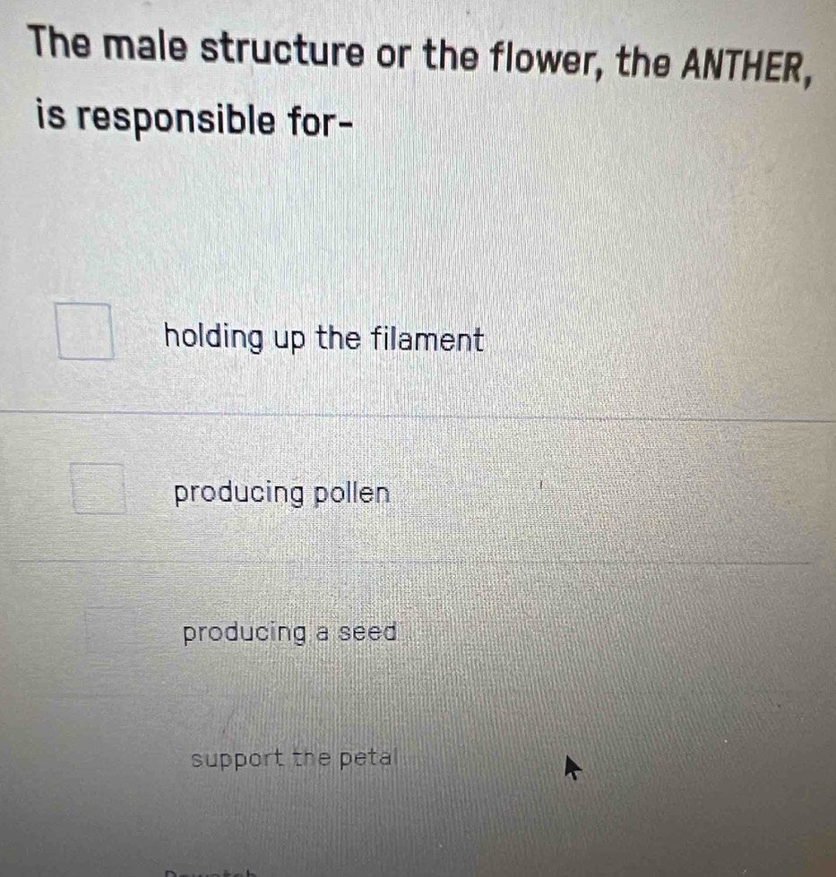 The male structure or the flower, the ANTHER,
is responsible for-
holding up the filament
producing pollen
producing a seed
support the petal