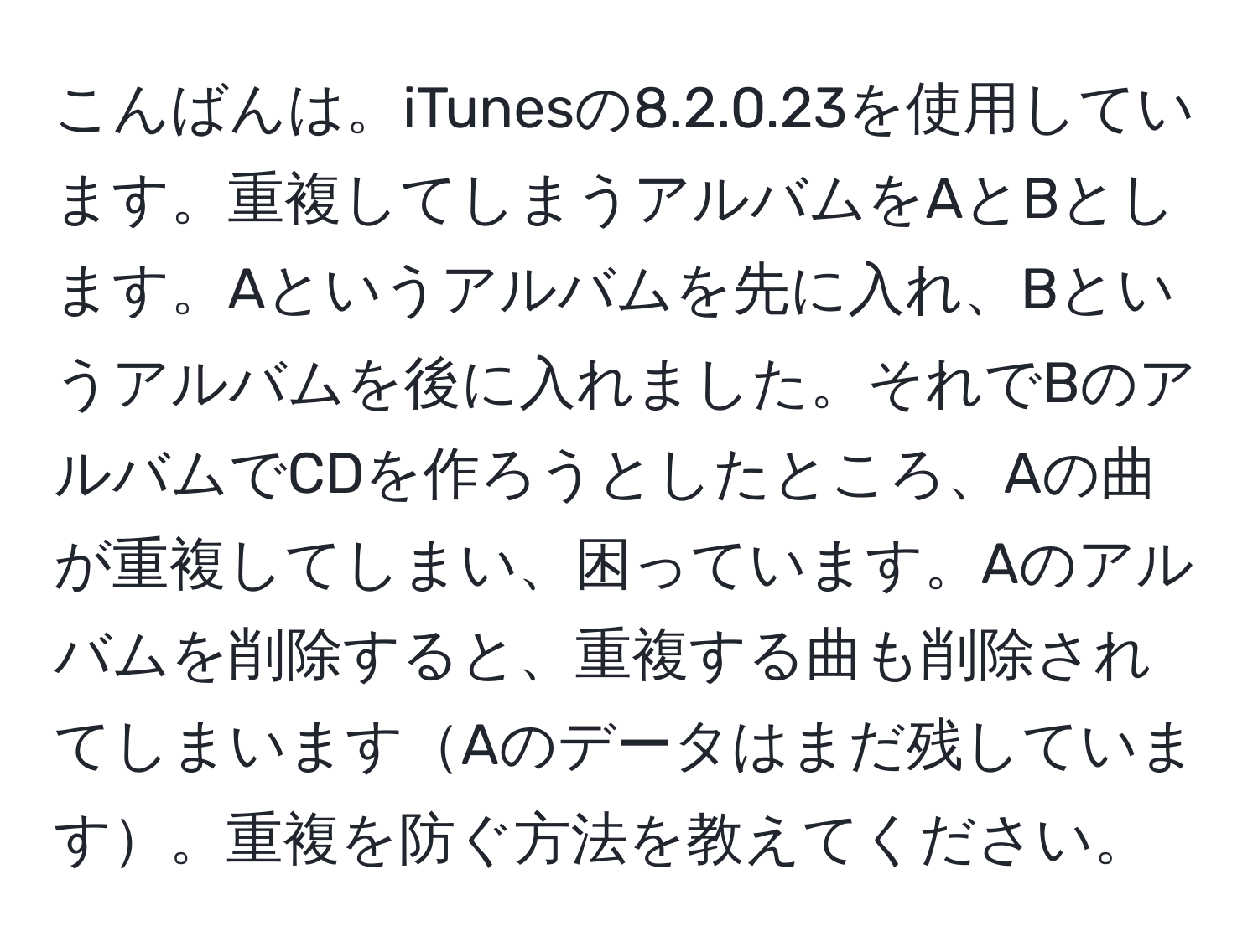 こんばんは。iTunesの8.2.0.23を使用しています。重複してしまうアルバムをAとBとします。Aというアルバムを先に入れ、Bというアルバムを後に入れました。それでBのアルバムでCDを作ろうとしたところ、Aの曲が重複してしまい、困っています。Aのアルバムを削除すると、重複する曲も削除されてしまいますAのデータはまだ残しています。重複を防ぐ方法を教えてください。