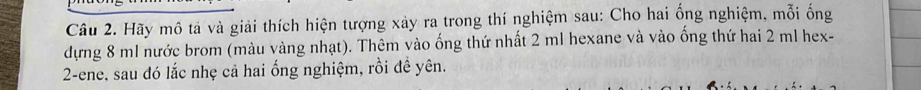 Hãy mô tả và giải thích hiện tượng xảy ra trong thí nghiệm sau: Cho hai ống nghiệm, mỗi ống 
dựng 8 m1 nước brom (màu vàng nhạt). Thêm vào ống thứ nhất 2 ml hexane và vào ống thứ hai 2 ml hex- 
2-ene, sau đó lắc nhẹ cả hai ống nghiệm, rồi đề yên.