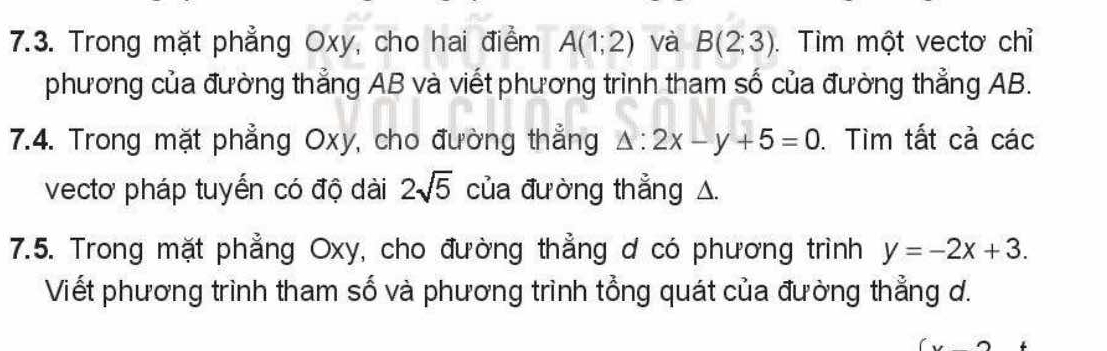 Trong mặt phẳng Oxy, cho hai điểm A(1;2) và B(2;3). Tìm một vectơ chỉ 
phương của đường thẳng AB và viết phương trình tham số của đường thẳng AB. 
7.4. Trong mặt phẳng Oxy, cho đường thẳng △ :2x-y+5=0. Tìm tất cả các 
vectơ pháp tuyến có độ dài 2sqrt(5) của đường thẳng △. 
7.5. Trong mặt phẳng Oxy, cho đường thẳng ơ có phương trình y=-2x+3. 
Viết phương trình tham số và phương trình tổng quát của đường thẳng d.