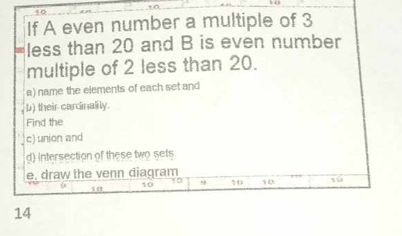 If A even number a multiple of 3
less than 20 and B is even number 
multiple of 2 less than 20. 
a) name the elements of each set and 
b) their cardinalily. 
Find the 
c) union and 
d) intersection of these two sets 
e, draw the venn diagram
10
10
10 10
14