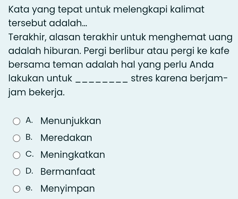 Kata yang tepat untuk melengkapi kalimat
tersebut adalah...
Terakhir, alasan terakhir untuk menghemat uang
adalah hiburan. Pergi berlibur atau pergi ke kafe
bersama teman adalah hal yang perlu Anda
lakukan untuk _stres karena berjam-
jam bekerja.
A. Menunjukkan
B. Meredakan
C. Meningkatkan
D. Bermanfaat
e. Menyimpan