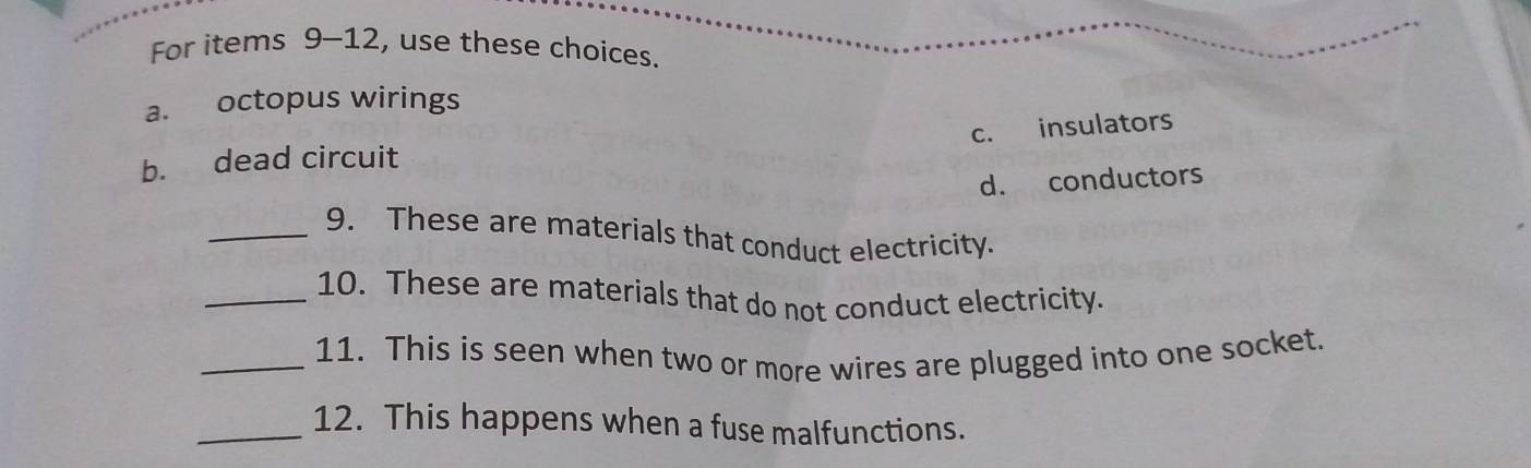 For items 9-12, use these choices.
a. octopus wirings
c. insulators
b. dead circuit
d. conductors
_9. These are materials that conduct electricity.
_10. These are materials that do not conduct electricity.
_11. This is seen when two or more wires are plugged into one socket.
_12. This happens when a fuse malfunctions.