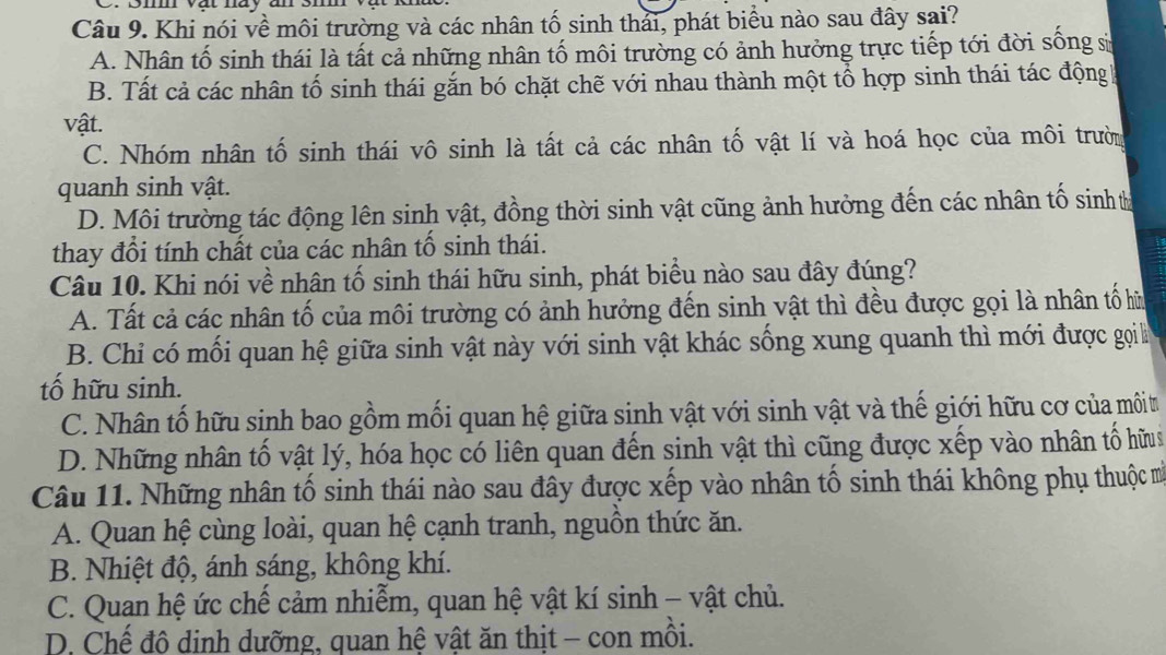 Khi nói về môi trường và các nhân tố sinh thải, phát biểu nào sau đây sai?
A. Nhân tố sinh thái là tất cả những nhân tố môi trường có ảnh hưởng trực tiếp tới đời sống sử
B. Tất cả các nhân tố sinh thái gắn bó chặt chẽ với nhau thành một tổ hợp sinh thái tác động
vật.
C. Nhóm nhân tố sinh thái vô sinh là tất cả các nhân tố vật lí và hoá học của môi trườn
quanh sinh vật.
D. Môi trường tác động lên sinh vật, đồng thời sinh vật cũng ảnh hưởng đến các nhân tố sinh t
thay đổi tính chất của các nhân tố sinh thái.
Câu 10. Khi nói về nhân tố sinh thái hữu sinh, phát biểu nào sau đây đúng?
A. Tất cả các nhân tố của môi trường có ảnh hưởng đến sinh vật thì đều được gọi là nhân tố hữ
B. Chỉ có mối quan hệ giữa sinh vật này với sinh vật khác sống xung quanh thì mới được gọi à
tố hữu sinh.
C. Nhân tố hữu sinh bao gồm mối quan hệ giữa sinh vật với sinh vật và thế giới hữu cơ của môit
D. Những nhân tố vật lý, hóa học có liên quan đến sinh vật thì cũng được xếp vào nhân tố hữus
Câu 11. Những nhân tố sinh thái nào sau đây được xếp vào nhân tố sinh thái không phụ thuộc m
A. Quan hệ cùng loài, quan hệ cạnh tranh, nguồn thức ăn.
B. Nhiệt độ, ánh sáng, không khí.
C. Quan hệ ức chế cảm nhiễm, quan hệ vật kí sinh - vật chủ.
D. Chế đô dinh dưỡng, quan hệ vật ăn thịt - con mồi.