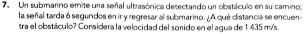 Un submarino emite una señal ultrasónica detectando un obstáculo en su camino; 
la señal tarda 6 segundos en ir y regresar al submarino. ¿A qué distancia se encuen- 
tra el obstáculo? Considera la velocidad del sonido en el agua de 1 435 m/s.