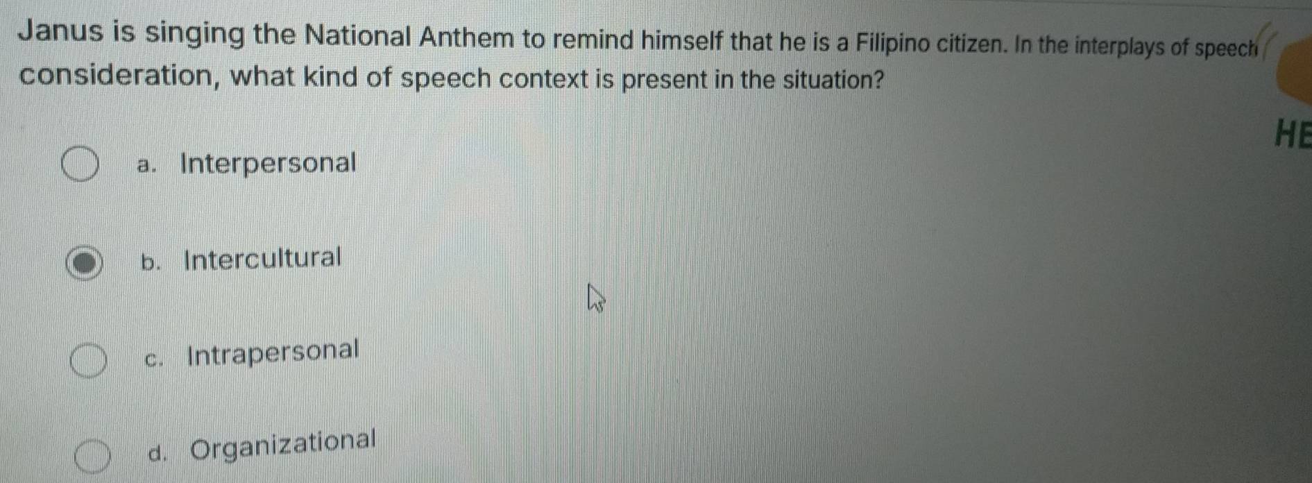 Janus is singing the National Anthem to remind himself that he is a Filipino citizen. In the interplays of speech
consideration, what kind of speech context is present in the situation?
HE
a. Interpersonal
b. Intercultural
c. Intrapersonal
d. Organizational