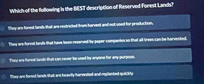 Which of the following is the BEST description of Reserved Forest Lands?
They are forest lands that are restricted from harvest and not used for production.
They are forest lands that have been reserved by paper companies so that all trees can be harvested.
They are forest lands that can never be used by anyone for any purpose.
They are forest lands that are heavily harvested and replanted quickly.