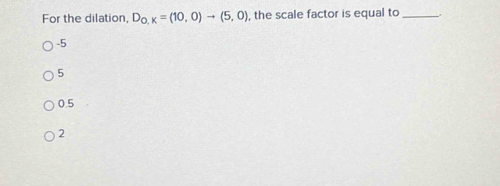 For the dilation, D_O,K=(10,0)to (5,0) , the scale factor is equal to_
-5
5
0.5
2