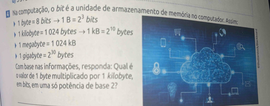 a Na computação, o bit é a unidade de armazenamento de m
1b yte =8bitsto 1B=2^3 bits 
▶ 1 kilobyte =1024bytes to 1kB=2^(10) bytes
》 1 megabyte =1024kB
1 gigabyte =2^(30)bytes
Com base nas informações, responda: Qual é 
o valor de 1 byte multiplicado por 1 kilobyte, 
em bits, em uma só potência de base 2?