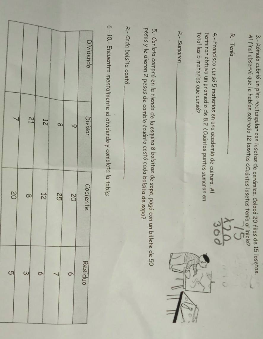 3.- Rómulo cubrió un piso rectangular con losetas de cerámica. Colocó 20 filas de 15 losetas. 
Al final observó que le habían sobrado 12 losetas ¿Cuántas losetas tenía al inicio? 
R.- Tenía_ 
4.- Francisco cursó 5 materias en una academia de cultura. Al 
terminar obtuvo un promedio de 8.2 ¿Cuántos puntos sumaron en 
total las 5 materias que cursó? 
_ 
R.- Sumaron 
5.- Carlota compró en la tienda de la esquina 8 bolsitas de sopa, pagó con un billete de 50
pesos y le dieron 2 pesos de cambio ¿cuánto costó cada bolsita de sopa? 
R.- Cada bolsita costó 
_ 
6 - 10.- Encuentra mentalmente el dividendo y completa la tabla: