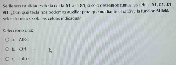 Se tienen cantidades de la celda A1 a la G1, si solo deseamos sumas las celdas A1, C1, ,E1,
G1. ¿Con qué tecla nos podemos auxiliar para que mediante el ratón y la función SUMA
seleccionemos solo las celdas indicadas?
Seleccione una:
a. AltGr
b. Ctrl
c. Intro