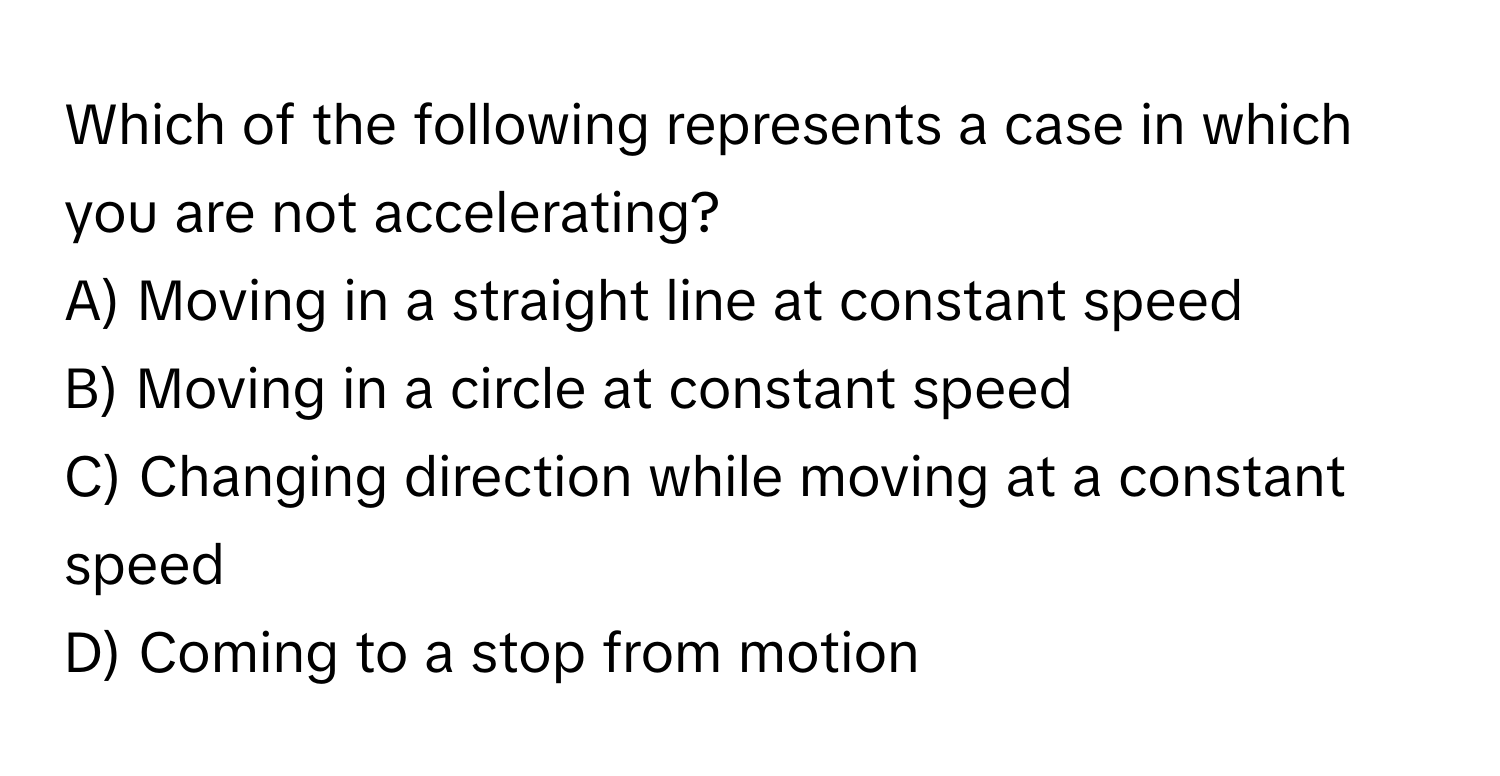 Which of the following represents a case in which you are not accelerating?

A) Moving in a straight line at constant speed
B) Moving in a circle at constant speed
C) Changing direction while moving at a constant speed
D) Coming to a stop from motion