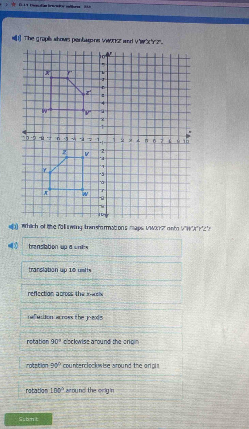 》  R. 13 Describe traneformations VLY
[)The graph shows pentagons VWXYZ and 
Which of the following transformations maps VWXYZ onto V'W'X'Y'Z'?
translation up 6 units
translation up 10 units
reflection across the x-axis
reflection across the y-axis
rotation 90° clockwise around the origin
rotation 90° counterclockwise around the origin
rotation 180° around the origin
Submit