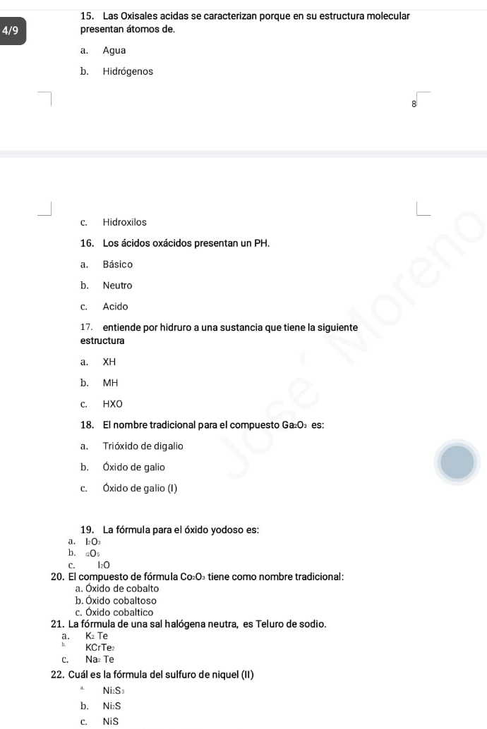 Las Oxisales acidas se caracterizan porque en su estructura molecular
4/9 presentan átomos de.
a. Agua
b. Hidrógenos
c. Hidroxilos
16. Los ácidos oxácidos presentan un PH.
a. Básico
b. Neutro
c. Acido
17. entiende por hidruro a una sustancia que tiene la siguiente
estructura
a. XH
b. MH
c. HXO
18. El nombre tradicional para el compuesto Ga₂O₃ es:
a. Trióxido de digalio
b. Óxido de galio
c. Óxido de galio (I)
19. La fórmula para el óxido yodoso es:
a. l_2O_3
b. _□ O_5
C. I₂0
20. El compuesto de fórmula Co₂O₃ tiene como nombre tradicional:
a. Óxido de cobalto
b. Óxido cobaltoso
c. Óxido cobaltico
21. La fórmula de una sal halógena neutra, es Teluro de sodio.
a. K₂ Te
h. KCrTe
c. Na₂ Te
22. Cuál es la fórmula del sulfuro de niquel (II)
i Ni_2S_3
b. Ni_2S
C. NiS