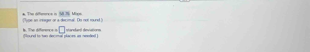 The difference is 58.76 Mbps. 
(Type an integer or a decimal. Do not round.) 
b. The difference is □ standard deviations. 
(Round to two decimal places as needed )