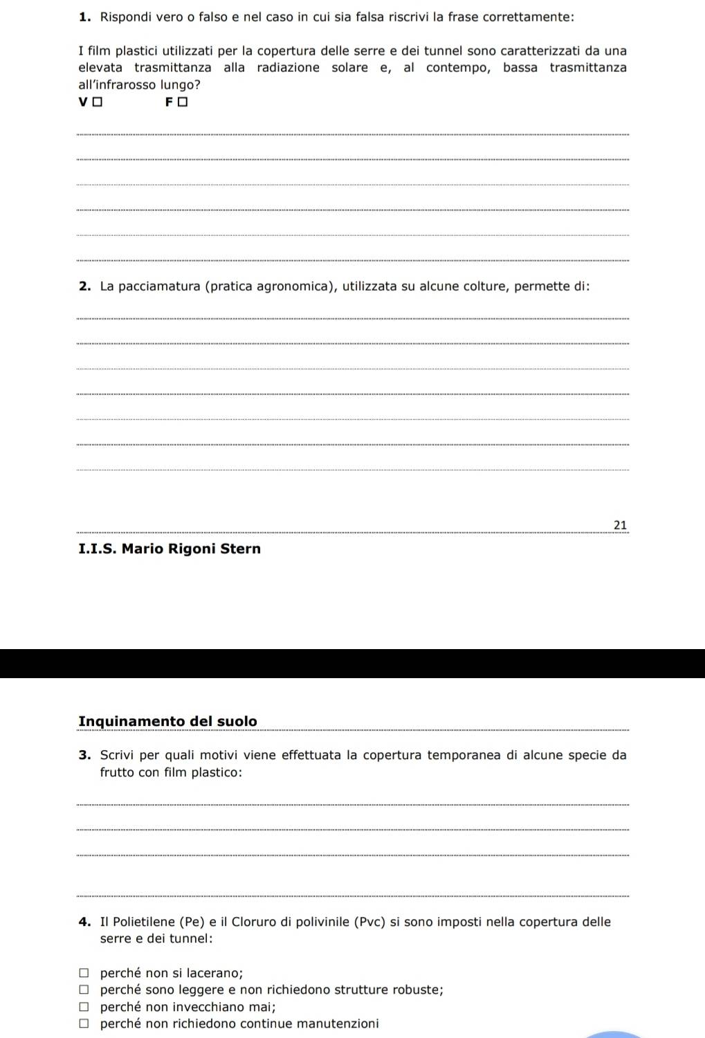 Rispondi vero o falso e nel caso in cui sia falsa riscrivi la frase correttamente:
I film plastici utilizzati per la copertura delle serre e dei tunnel sono caratterizzati da una
elevata trasmittanza alla radiazione solare e, al contempo, bassa trasmittanza
all’infrarosso lungo?
ν□ F □
_
_
_
_
_
_
2. La pacciamatura (pratica agronomica), utilizzata su alcune colture, permette di:
_
_
_
_
_
_
_
_
21
I.I.S. Mario Rigoni Stern
Inquinamento del suolo
3. Scrivi per quali motivi viene effettuata la copertura temporanea di alcune specie da
frutto con film plastico:
_
_
_
_
4. Il Polietilene (Pe) e il Cloruro di polivinile (Pvc) si sono imposti nella copertura delle
serre e dei tunnel:
perché non si lacerano;
perché sono leggere e non richiedono strutture robuste;
perché non invecchiano mai;
perché non richiedono continue manutenzioni
