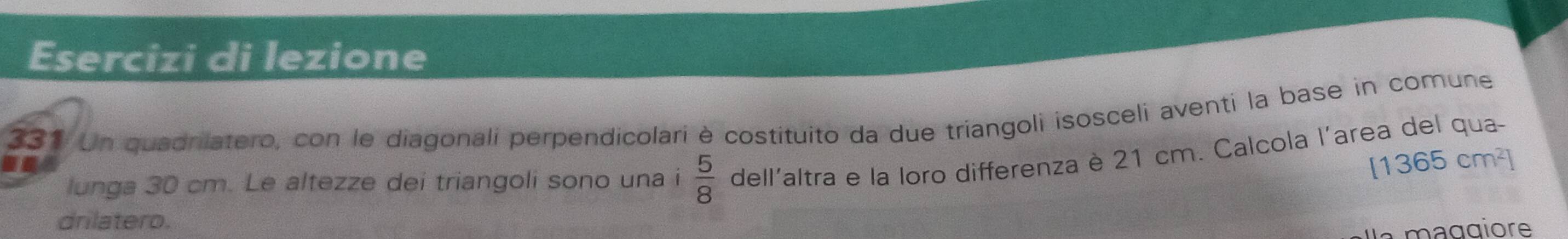 Esercizi di lezione 
331 Un quadrilatero, con le diagonali perpendicolari è costituito da due triangoli isosceli aventi la base in comune
[1365cm^2]
lunga 30 cm. Le altezze dei triangoli sono una i  5/8  dell'altra e la loro differenza è 21 cm. Calcola l'area del qua- 
I 
drilatero. 
la maggiore