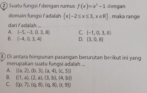 2 ) Suatu fungsi f dengan rumus f(x)=x^2-1 dengan
domain fungsi f adalah  x|-2≤ x≤ 3,x∈ R , maka range
dari fadalah ...
A.  -5,-3,0,3,8 C.  -1,0,3,8
B.  -4,0,3,4 D.  3,0,8
3 ) Di antara himpunan pasangan berurutan berikut ini yang
merupakan suatu fungsi adalah ...
A.  (a,2),(b,3),(a,4),(c,5)
B.  (1,a),(2,a),(3,b),(4,b)
C.  (p,7),(q,8),(q,8),(r,9)