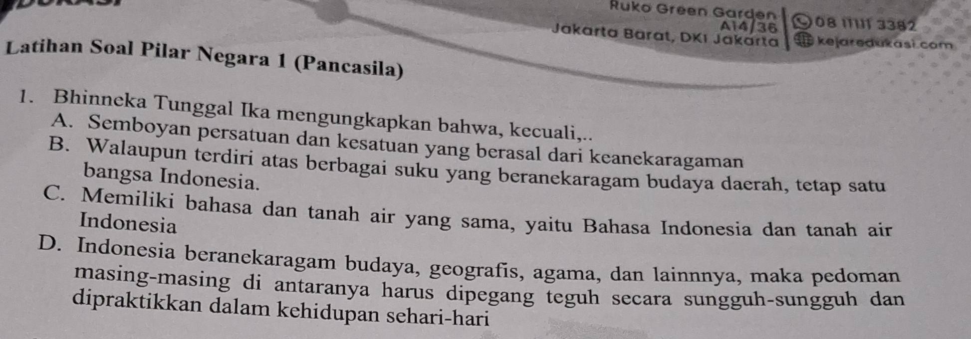 Ruko Green Garden 08 11111 3382
A14/36
Jakarta Barat, DKI Jakarta kejaredukasi com
Latihan Soal Pilar Negara 1 (Pancasila)
1. Bhinneka Tunggal Ika mengungkapkan bahwa, kecuali,..
A. Semboyan persatuan dan kesatuan yang berasal dari keanekaragaman
B. Walaupun terdiri atas berbagai suku yang beranekaragam budaya daerah, tetap satu
bangsa Indonesia.
C. Memiliki bahasa dan tanah air yang sama, yaitu Bahasa Indonesia dan tanah air
Indonesia
D. Indonesia beranekaragam budaya, geografis, agama, dan lainnnya, maka pedoman
masing-masing di antaranya harus dipegang teguh secara sungguh-sungguh dan
dipraktikkan dalam kehidupan sehari-hari