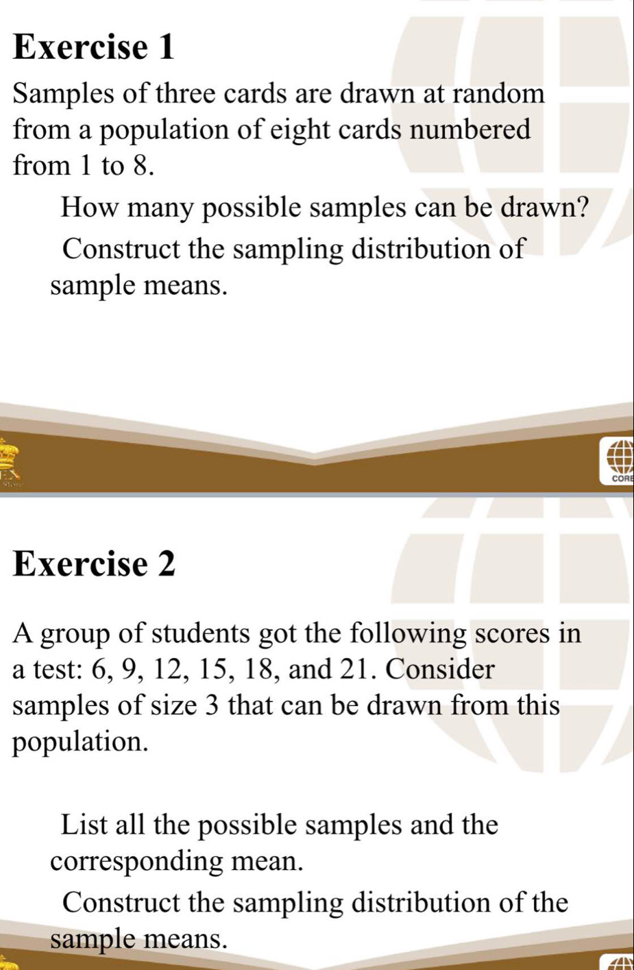 Samples of three cards are drawn at random 
from a population of eight cards numbered 
from 1 to 8. 
How many possible samples can be drawn? 
Construct the sampling distribution of 
sample means. 
CORE 
Exercise 2 
A group of students got the following scores in 
a test: 6, 9, 12, 15, 18, and 21. Consider 
samples of size 3 that can be drawn from this 
population. 
List all the possible samples and the 
corresponding mean. 
Construct the sampling distribution of the 
sample means.