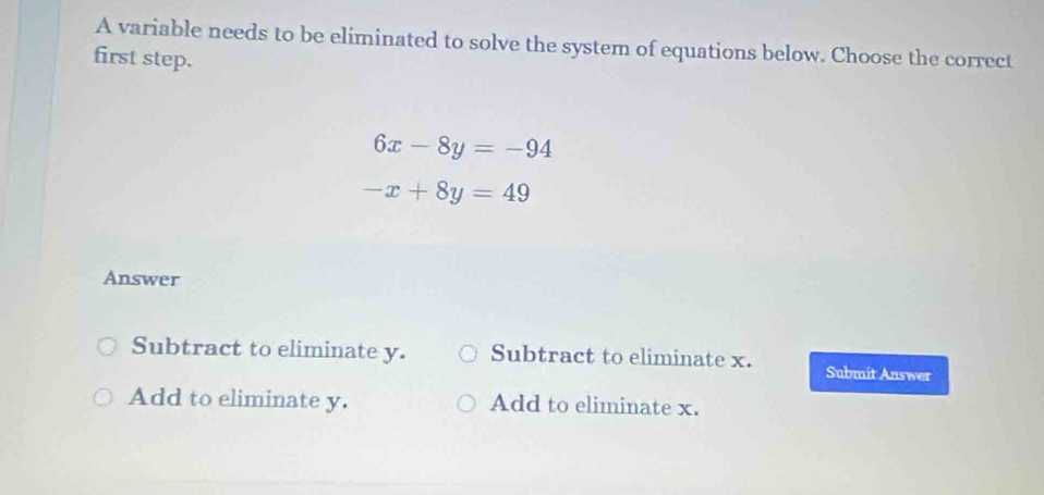 A variable needs to be eliminated to solve the system of equations below. Choose the correct
first step.
6x-8y=-94
-x+8y=49
Answer
Subtract to eliminate y. Subtract to eliminate x. Submit Answer
Add to eliminate y. Add to eliminate x.