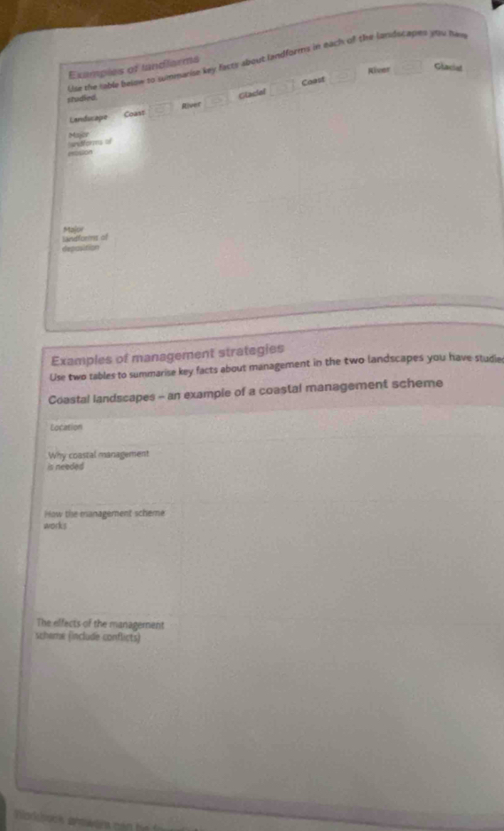 Lar the lable below to summarise key facty about landforms in each of the landucapes you hin 
Examples of landlarms 
Coast River Glaciad 
studied. 
Glaciel □ 
Landucape Coast □ 
River 
andforms o Majier 
mosion 
Major 
landforms of 
deposition 
Examples of management strategies 
Use two tables to summarise key facts about management in the two landscapes you have studie 
Coastal landscapes - an example of a coastal management scheme 
Location 
Why coastal management 
is needed 
How the management scheme 
works 
The effects of the management 
scheme (include conflicts) 
Narkbock shower can he