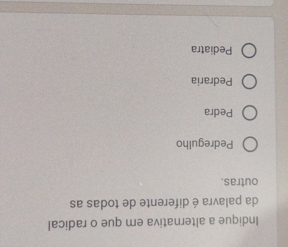 Indique a alternativa em que o radical
da palavra é diferente de todas as
outras.
Pedregulho
Pedra
Pedraria
Pediatra