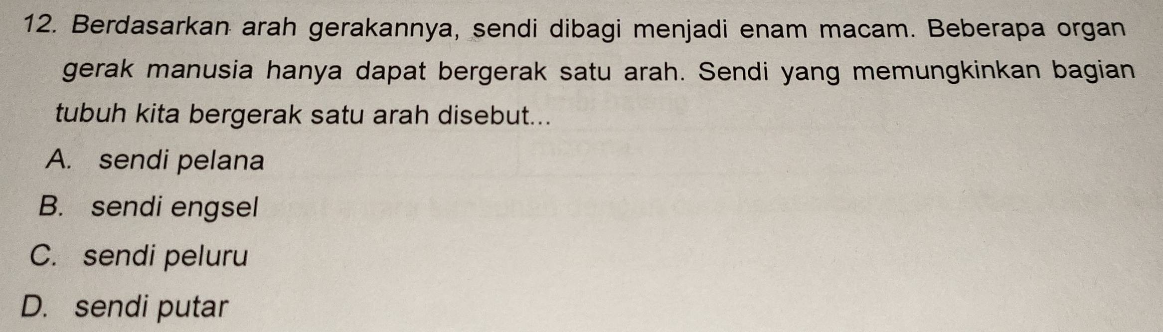 Berdasarkan arah gerakannya, sendi dibagi menjadi enam macam. Beberapa organ
gerak manusia hanya dapat bergerak satu arah. Sendi yang memungkinkan bagian
tubuh kita bergerak satu arah disebut...
A. sendi pelana
B. sendi engsel
C. sendi peluru
D. sendi putar