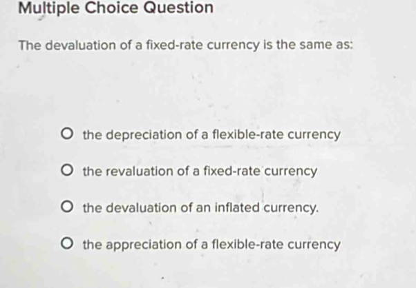 Question
The devaluation of a fixed-rate currency is the same as:
the depreciation of a flexible-rate currency
the revaluation of a fixed-rate currency
the devaluation of an inflated currency.
the appreciation of a flexible-rate currency