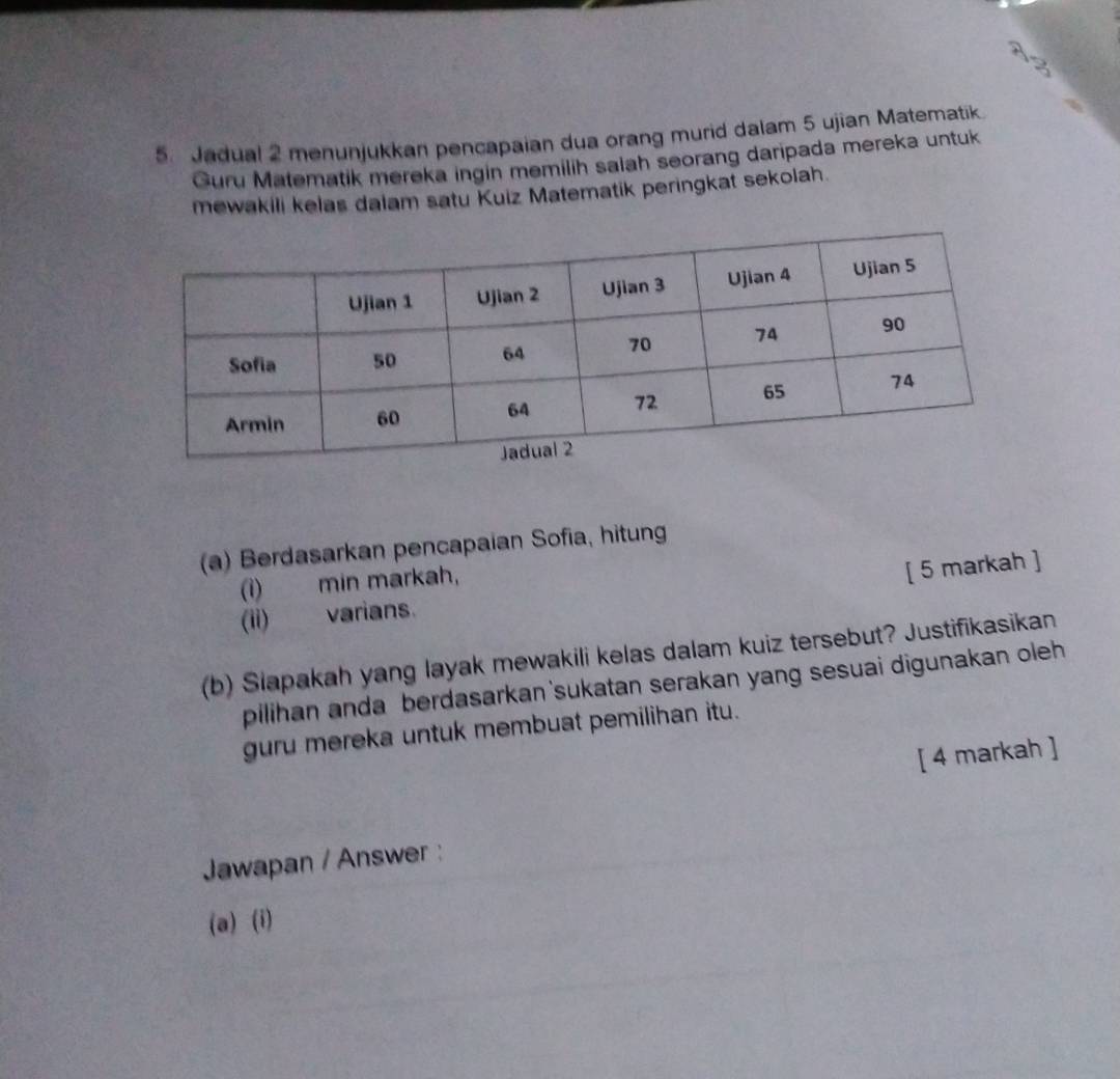 A 
5. Jadual 2 menunjukkan pencapaian dua orang murid dalam 5 ujian Matematik 
Guru Matematik mereka ingin memilih salah seorang daripada mereka untuk 
mewakili kelas dalam satu Kuiz Matematik peringkat sekolah. 
(a) Berdasarkan pencapaian Sofia, hitung 
(i) min markah, 
[ 5 markah ] 
(ii) varians. 
(b) Slapakah yang layak mewakili kelas dalam kuiz tersebut? Justifikasikan 
pilihan anda berdasarkan sukatan serakan yang sesuai digunakan oleh 
guru mereka untuk membuat pemilihan itu. 
[ 4 markah ] 
Jawapan / Answer : 
(a) (i)