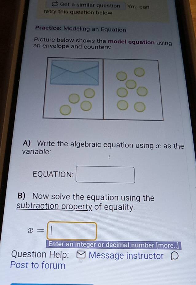 Get a similar question You can 
retry this question below 
Practice: Modeling an Equation 
Picture below shows the model equation using 
an envelope and counters: 
A) Write the algebraic equation using x as the 
variable: 
EQUATION: 
B) Now solve the equation using the 
subtraction property of equality:
x=□
Enter an integer or decimal number [more..] 
Question Help: Message instructor 
Post to forum