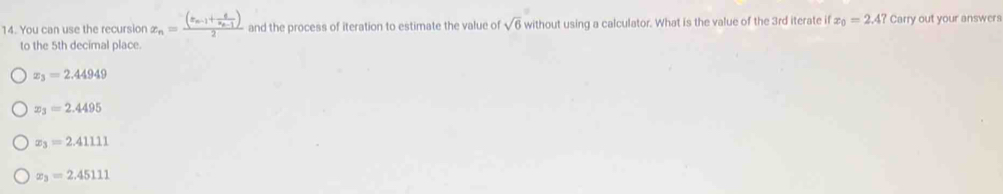 You can use the recursion x_n=frac (x_n-1+frac 6x_n-1)2 and the process of iteration to estimate the value of sqrt(6) without using a calculator. What is the value of the 3rd iterate if x_0=2.4? Carry out your answers
to the 5th decimal place.
x_3=2.44949
x_3=2.4495
x_3=2.41111
x_3=2.45111