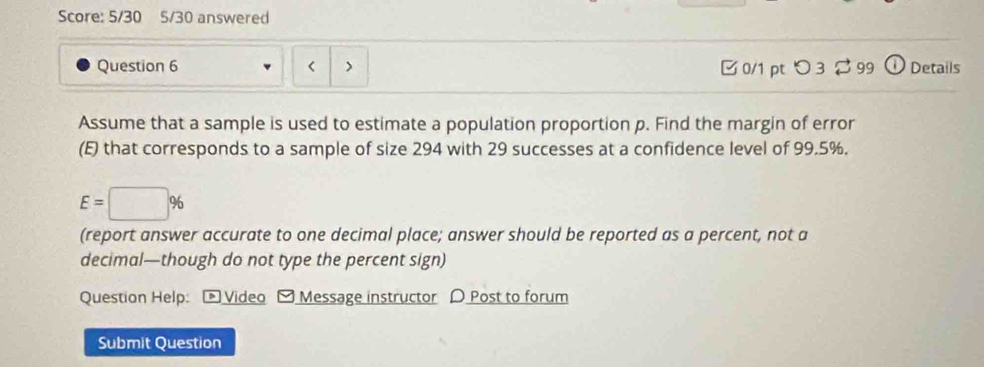 Score: 5/30 5/30 answered 
Question 6 □ 0/1 pt つ 3 $ 99 Details 
Assume that a sample is used to estimate a population proportion p. Find the margin of error 
(E) that corresponds to a sample of size 294 with 29 successes at a confidence level of 99.5%.
E=□ %
(report answer accurate to one decimal place; answer should be reported as a percent, not a 
decimal—though do not type the percent sign) 
Question Help: - Video - Message instructor D Post to forum 
Submit Question