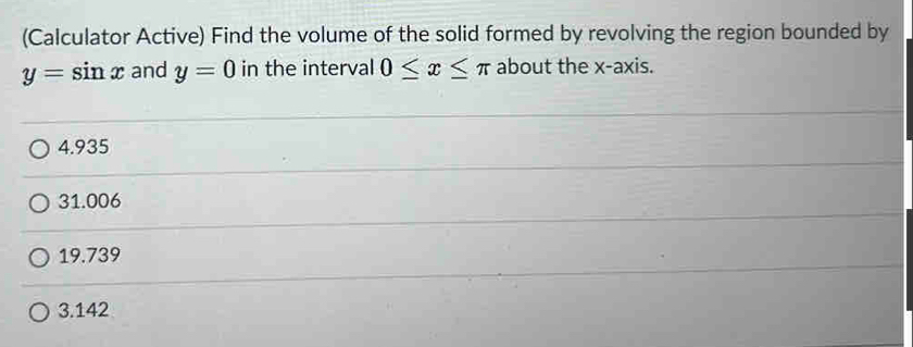 (Calculator Active) Find the volume of the solid formed by revolving the region bounded by
y=sin x and y=0 in the interval 0≤ x≤ π about the x-axis.
4.935
31.006
19.739
3.142