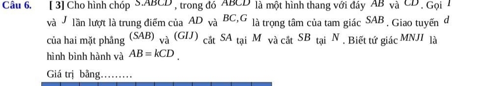 [ 3] Cho hình chóp S. ABCD , trong đó ABCD là một hình thang với đáy AB và CD , Gọi 1
và lần lượt là trung điểm của AD_VaBC, G là trọng tâm của tam giác SAB. Giao tuyến d 
của hai mặt phẳng (SAB)_va(GIJ)_catSA_taiM_vacatSB_taiN. Biết tứ giacMNJI là 
hình bình hành và AB=kCD. 
Giá trịbằng. .........