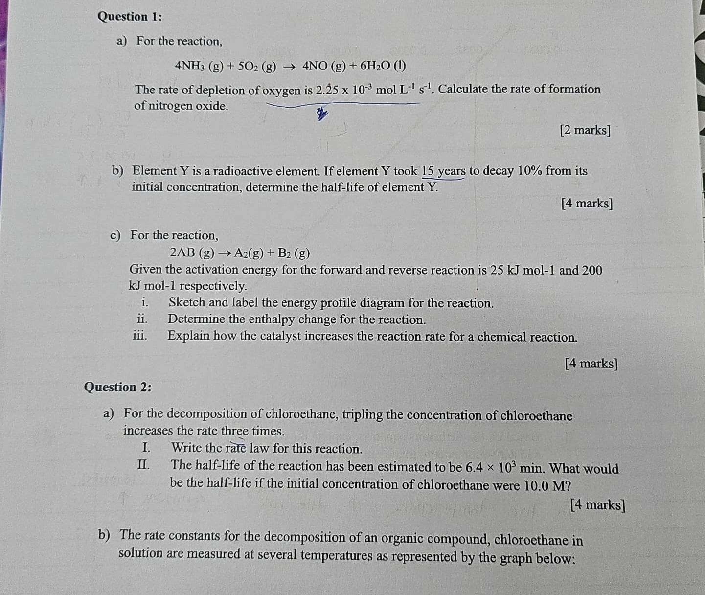 For the reaction,
4NH_3(g)+5O_2(g)to 4NO(g)+6H_2O(l)
The rate of depletion of oxygen is 2.dot 25* 10^(-3)molL^(-1)s^(-1). Calculate the rate of formation 
of nitrogen oxide. 
[2 marks] 
b) Element Y is a radioactive element. If element Y took 15 years to decay 10% from its 
initial concentration, determine the half-life of element Y. 
[4 marks] 
c) For the reaction,
2AB(g)to A_2(g)+B_2(g)
Given the activation energy for the forward and reverse reaction is 25 kJ mol-1 and 200
kJ mol-1 respectively. 
i. Sketch and label the energy profile diagram for the reaction. 
ii. Determine the enthalpy change for the reaction. 
iii. Explain how the catalyst increases the reaction rate for a chemical reaction. 
[4 marks] 
Question 2: 
a) For the decomposition of chloroethane, tripling the concentration of chloroethane 
increases the rate three times. 
I. Write the rate law for this reaction. 
II. The half-life of the reaction has been estimated to be 6.4* 10^3min. What would 
be the half-life if the initial concentration of chloroethane were 10.0 M? 
[4 marks] 
b) The rate constants for the decomposition of an organic compound, chloroethane in 
solution are measured at several temperatures as represented by the graph below: