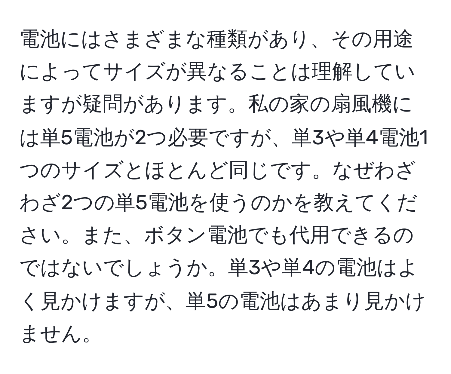 電池にはさまざまな種類があり、その用途によってサイズが異なることは理解していますが疑問があります。私の家の扇風機には単5電池が2つ必要ですが、単3や単4電池1つのサイズとほとんど同じです。なぜわざわざ2つの単5電池を使うのかを教えてください。また、ボタン電池でも代用できるのではないでしょうか。単3や単4の電池はよく見かけますが、単5の電池はあまり見かけません。