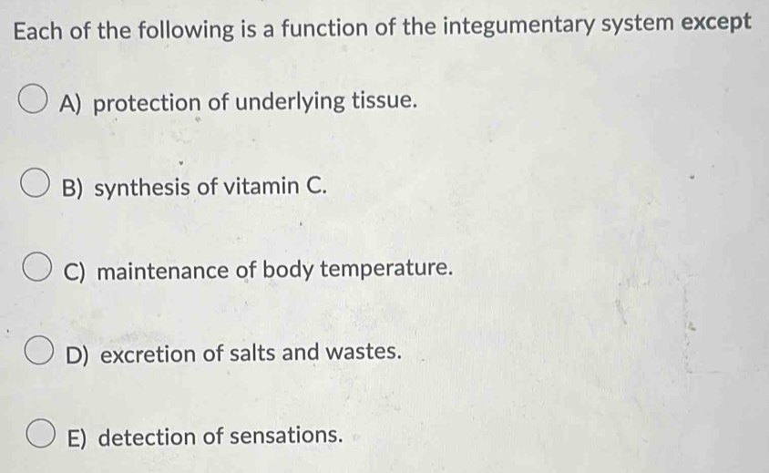 Each of the following is a function of the integumentary system except
A) protection of underlying tissue.
B) synthesis of vitamin C.
C) maintenance of body temperature.
D) excretion of salts and wastes.
E) detection of sensations.