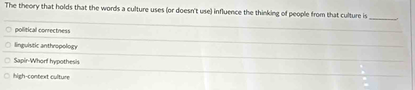 The theory that holds that the words a culture uses (or doesn't use) influence the thinking of people from that culture is __
political correctness
_
linguistic anthropology
_
Sapir-Whorf hypothesis
high-context culture