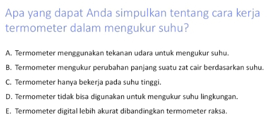 Apa yang dapat Anda simpulkan tentang cara kerja
termometer dalam mengukur suhu?
A. Termometer menggunakan tekanan udara untuk mengukur suhu.
B. Termometer mengukur perubahan panjang suatu zat cair berdasarkan suhu.
C. Termometer hanya bekerja pada suhu tinggi.
D. Termometer tidak bisa digunakan untuk mengukur suhu lingkungan.
E. Termometer digital lebih akurat dibandingkan termometer raksa.