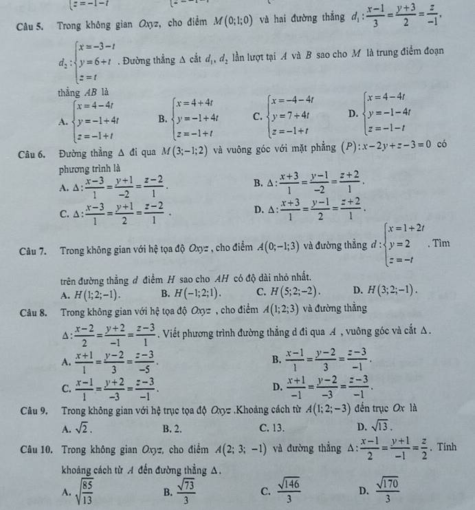 (z=-1-t
Câu 5. Trong không gian Oxyz, cho điểm M(0;1;0) và hai đường thắng d_1: (x-1)/3 = (y+3)/2 = z/-1 ,
d_2:beginarrayl x=-3-t y=6+t z=tendarray.. Đường thẳng △ cdt d_1,d_2 lần lượt tại A và B sao cho M là trung điểm đoạn
thẳng AB là
A. beginarrayl x=4-4t y=-1+4t z=-1+tendarray. B. beginarrayl x=4+4t y=-1+4t z=-1+tendarray. C. beginarrayl x=-4-4t y=7+4t z=-1+tendarray. D. beginarrayl x=4-4t y=-1-4t z=-1-tendarray.
Câu 6. Đường thẳng △ di qua M(3;-1;2) và vuông góc với mặt phẳng (P) :x-2y+z-3=0 có
phương trình là
A. ∆ :  (x-3)/1 = (y+1)/-2 = (z-2)/1 . B. ∆ :  (x+3)/1 = (y-1)/-2 = (z+2)/1 .
D.
C. Δ:  (x-3)/1 = (y+1)/2 = (z-2)/1 . △ : (x+3)/1 = (y-1)/2 = (z+2)/1 .
Câu 7. Trong không gian với hệ tọa độ Oxyz , cho điểm A(0;-1;3) và đường thẳng d:beginarrayl x=1+2i y=2 z=-1endarray. , Tìm
trên đường thẳng đ điểm H sao cho AH có độ dài nhỏ nhất.
A. H(1;2;-1). B. H(-1;2;1). C. H(5;2;-2). D. H(3;2;-1).
Câu 8. Trong không gian với hệ tọa độ Oxyz , cho điểm A(1;2;3) và đường thẳng
△ :  (x-2)/2 = (y+2)/-1 = (z-3)/1 . Viết phương trình đường thẳng d đi qua A , vuông góc và cắt △.
A.  (x+1)/1 = (y-2)/3 = (z-3)/-5 .  (x-1)/1 = (y-2)/3 = (z-3)/-1 .
B.
C.  (x-1)/1 = (y+2)/-3 = (z-3)/-1 .  (x+1)/-1 = (y-2)/-3 = (z-3)/-1 .
D.
Câu 9. Trong không gian với hệ trục tọa độ Oxyz .Khoảng cách từ A(1;2;-3) đến trục Ox là
A. sqrt(2). B. 2. C. 13. D. sqrt(13).
Câu 10. Trong không gian Oxyz, cho điểm A(2;3;-1) và đường thẳng A:  (x-1)/2 = (y+1)/-1 = z/2 . Tính
khoảng cách từ A đến đường thẳng A.
A. sqrt(frac 85)13 B.  sqrt(73)/3  C.  sqrt(146)/3  D.  sqrt(170)/3 