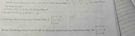 Cầu 67, Trang không gian Oayz , cho M(2,1,0) và dường tháng d: (x-1)/2 = (y+1)/1 = 2/-1  Các mệnh đề sau 
#) Điểm đây đùng hay sai?
Af(L-1,1) n im trên đường thắng d
b) Một VTCP của đ 18i(2,1;-1)
(e) Đường thắng d song song với đườn thắng A Delta :beginarrayl x=1+2t y=-1+t z=-tendarray.
d) Gọi A là đường thắng đi qua M, cất và vuỡng gốc với d thì phương trình đường thắng Alà beginarrayl x=2+t y=1-4t z=-2tendarray.