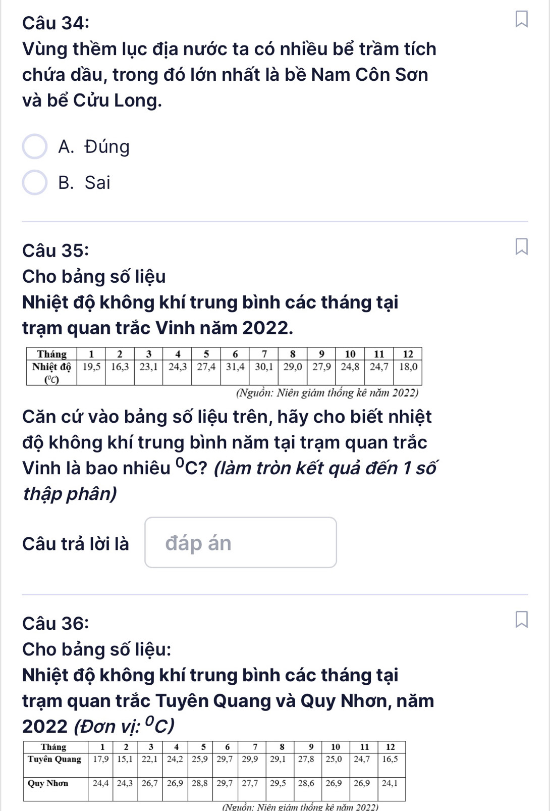 Vùng thềm lục địa nước ta có nhiều bể trầm tích
chứa dầu, trong đó lớn nhất là bề Nam Côn Sơn
và bể Cửu Long.
A. Đúng
B. Sai
Câu 35:
Cho bảng số liệu
Nhiệt độ không khí trung bình các tháng tại
trạm quan trắc Vinh năm 2022.
(Nguồn: Niên giám thống kê năm 2022)
Căn cứ vào bảng số liệu trên, hãy cho biết nhiệt
độ không khí trung bình năm tại trạm quan trắc
Vinh là bao nhiêu°C ? (làm tròn kết quả đến 1 số
thập phân)
Câu trả lời là đáp án
Câu 36:
Cho bảng số liệu:
Nhiệt độ không khí trung bình các tháng tại
trạm quan trắc Tuyên Quang và Quy Nhơn, năm
2022 (Đơn vị: ^circ C)