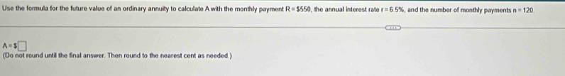 Use the formula for the future value of an ordinary annuity to calculate A with the monthly payment R=$550 , the annual interest rate r=6.5% , and the number of monthly payments n=120
A=$□
(Do not round until the final answer. Then round to the nearest cent as needed.)