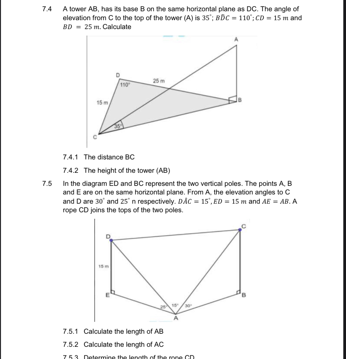 7.4 A tower AB, has its base B on the same horizontal plane as DC. The angle of
elevation from C to the top of the tower (A) is 35°;Bwidehat DC=110°;CD=15m and
BD=25m. Calculate
7.4.1 The distance BC
7.4.2 The height of the tower (AB)
7.5 In the diagram ED and BC represent the two vertical poles. The points A, B
and E are on the same horizontal plane. From A, the elevation angles to C
and D are 30° and 25° n respectively. Dhat AC=15°,ED=15m and AE=AB. A
rope CD joins the tops of the two poles.
7.5.1 Calculate the length of AB
7.5.2 Calculate the length of AC
7 5 3 Determine the length of the rone CD