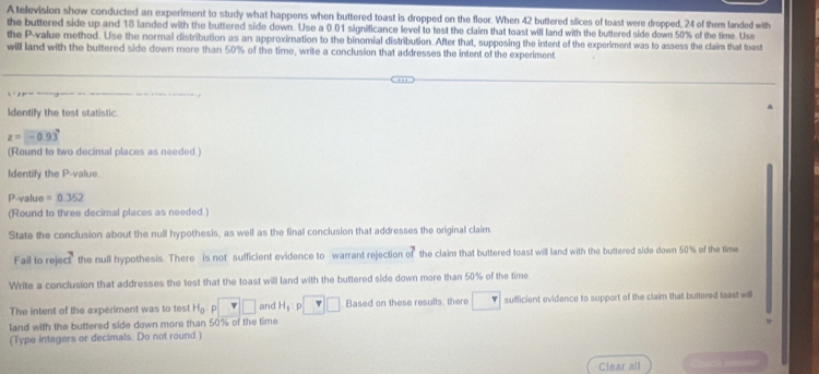 A television show conducted an experiment to study what happens when buttered toast is dropped on the floor. When 42 buttered slices of toast were dropped, 24 of them landed with 
the buttered side up and 18 landed with the buttered side down. Use a 0.01 significance level to test the claim that toast will land with the buttered side down 50% of the time. Use 
the P -value method. Use the normal distribution as an approximation to the binomial distribution. After that, supposing the intent of the experiment was to assess the claim that toast 
will land with the buttered side down more than 50% of the time, write a conclusion that addresses the intent of the experiment 
Identify the test statistic.
z=-0.93°
(Round to two decimal places as needed.) 
Identify the P -value.
P -value =0.352
(Round to three decimal places as needed.) 
State the conclusion about the null hypothesis, as well as the final conclusion that addresses the original claim 
Fail to reje 1^3 the null hypothesis. There is not sufficient evidence to warrant rejection n^2 the claim that buttered toast will land with the buttered side down 50% of the time 
Write a conclusion that addresses the test that the toast will land with the buttered side down more than 50% of the time 
The intent of the experiment was to test H_0 p v□ and H_1 p v□ Based on these results, there 1 sufficient evidence to support of the claim that buttered teast wl 
land with the buttered side down more than 50% of the time 
(Type integers or decimals. Do not round ) 
Clear all