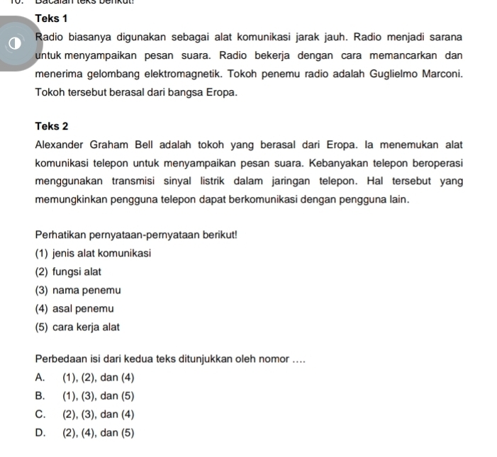 Teks 1
Radio biasanya digunakan sebagai alat komunikasi jarak jauh. Radio menjadi sarana
untuk menyampaikan pesan suara. Radio bekerja dengan cara memancarkan dan
menerima gelombang elektromagnetik. Tokoh penemu radio adalah Guglielmo Marconi.
Tokoh tersebut berasal dari bangsa Eropa.
Teks 2
Alexander Graham Bell adalah tokoh yang berasal dari Eropa. Ia menemukan alat
komunikasi telepon untuk menyampaikan pesan suara. Kebanyakan telepon beroperasi
menggunakan transmisi sinyal listrik dalam jaringan telepon. Hal tersebut yang
memungkinkan pengguna telepon dapat berkomunikasi dengan pengguna lain.
Perhatikan pernyataan-pernyataan berikut!
(1) jenis alat komunikasi
(2) fungsi alat
(3) nama penemu
(4) asal penemu
(5) cara kerja alat
Perbedaan isi dari kedua teks ditunjukkan oleh nomor ....
A. (1), (2), dan (4)
B. . (1), (3), dan (5)
C. (2), (3), , dan (4)
D. (2), (4), , dan (5)